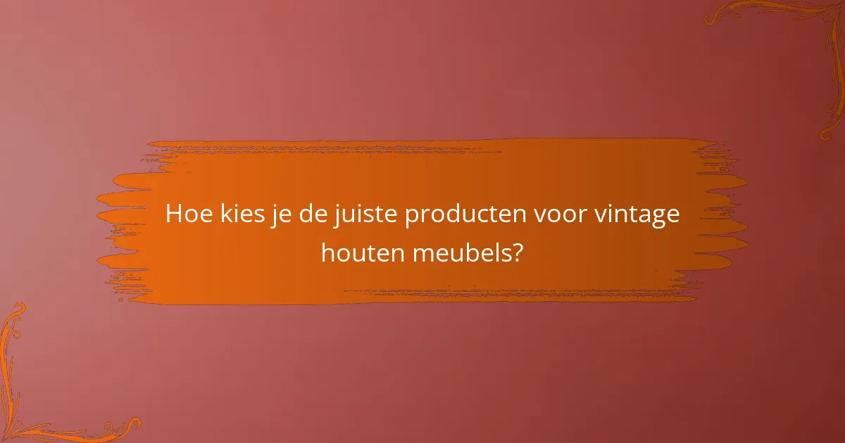 Hoe kies je de juiste producten voor vintage houten meubels?