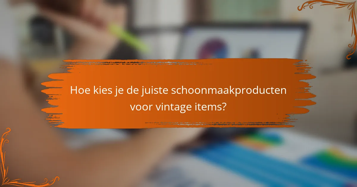 Hoe kies je de juiste schoonmaakproducten voor vintage items?